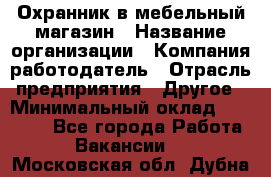 Охранник в мебельный магазин › Название организации ­ Компания-работодатель › Отрасль предприятия ­ Другое › Минимальный оклад ­ 50 000 - Все города Работа » Вакансии   . Московская обл.,Дубна г.